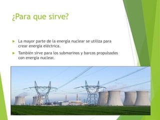 ¿Para que sirve?
 La mayor parte de la energía nuclear se utiliza para
crear energía eléctrica.
 También sirve para los submarinos y barcos propulsados
con energía nuclear.
 