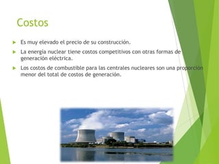 Costos
 Es muy elevado el precio de su construcción.
 La energía nuclear tiene costos competitivos con otras formas de
generación eléctrica.
 Los costos de combustible para las centrales nucleares son una proporción
menor del total de costos de generación.
 