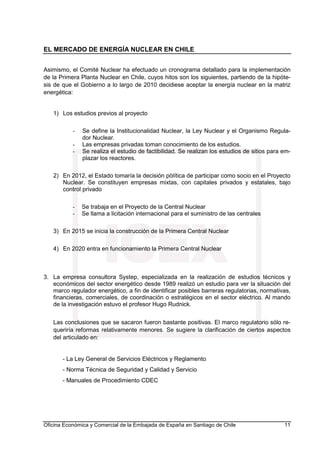 EL MERCADO DE ENERGÍA NUCLEAR EN CHILE
Oficina Económica y Comercial de la Embajada de España en Santiago de Chile 11
Asimismo, el Comité Nuclear ha efectuado un cronograma detallado para la implementación
de la Primera Planta Nuclear en Chile, cuyos hitos son los siguientes, partiendo de la hipóte-
sis de que el Gobierno a lo largo de 2010 decidiese aceptar la energía nuclear en la matriz
energética:
1) Los estudios previos al proyecto
- Se define la Institucionalidad Nuclear, la Ley Nuclear y el Organismo Regula-
dor Nuclear.
- Las empresas privadas toman conocimiento de los estudios.
- Se realiza el estudio de factibilidad. Se realizan los estudios de sitios para em-
plazar los reactores.
2) En 2012, el Estado tomaría la decisión pòlítica de participar como socio en el Proyecto
Nuclear. Se constituyen empresas mixtas, con capitales privados y estatales, bajo
control privado
- Se trabaja en el Proyecto de la Central Nuclear
- Se llama a licitación internacional para el suministro de las centrales
3) En 2015 se inicia la construcción de la Primera Central Nuclear
4) En 2020 entra en funcionamiento la Primera Central Nuclear
3. La empresa consultora Systep, especializada en la realización de estudios técnicos y
económicos del sector energético desde 1989 realizó un estudio para ver la situación del
marco regulador energético, a fin de identificar posibles barreras regulatorias, normativas,
financieras, comerciales, de coordinación o estratégicos en el sector eléctrico. Al mando
de la investigación estuvo el profesor Hugo Rudnick.
Las conclusiones que se sacaron fueron bastante positivas. El marco regulatorio sólo re-
queriría reformas relativamente menores. Se sugiere la clarificación de ciertos aspectos
del articulado en:
- La Ley General de Servicios Eléctricos y Reglamento
- Norma Técnica de Seguridad y Calidad y Servicio
- Manuales de Procedimiento CDEC
 