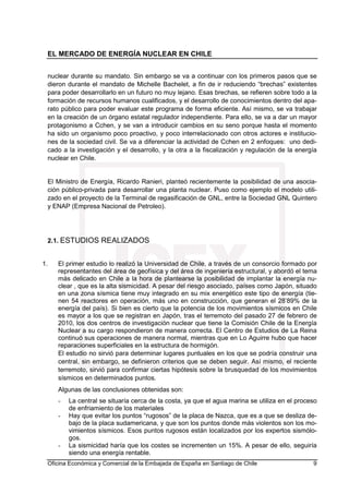 EL MERCADO DE ENERGÍA NUCLEAR EN CHILE
Oficina Económica y Comercial de la Embajada de España en Santiago de Chile 9
nuclear durante su mandato. Sin embargo se va a continuar con los primeros pasos que se
dieron durante el mandato de Michelle Bachelet, a fin de ir reduciendo “brechas” existentes
para poder desarrollarlo en un futuro no muy lejano. Esas brechas, se refieren sobre todo a la
formación de recursos humanos cualificados, y el desarrollo de conocimientos dentro del apa-
rato público para poder evaluar este programa de forma eficiente. Así mismo, se va trabajar
en la creación de un órgano estatal regulador independiente. Para ello, se va a dar un mayor
protagonismo a Cchen, y se van a introducir cambios en su seno porque hasta el momento
ha sido un organismo poco proactivo, y poco interrelacionado con otros actores e institucio-
nes de la sociedad civil. Se va a diferenciar la actividad de Cchen en 2 enfoques: uno dedi-
cado a la investigación y el desarrollo, y la otra a la fiscalización y regulación de la energía
nuclear en Chile.
El Ministro de Energía, Ricardo Ranieri, planteó recientemente la posibilidad de una asocia-
ción público-privada para desarrollar una planta nuclear. Puso como ejemplo el modelo utili-
zado en el proyecto de la Terminal de regasificación de GNL, entre la Sociedad GNL Quintero
y ENAP (Empresa Nacional de Petroleo).
2.1. ESTUDIOS REALIZADOS
1. El primer estudio lo realizó la Universidad de Chile, a través de un consorcio formado por
representantes del área de geofísica y del área de ingeniería estructural, y abordó el tema
más delicado en Chile a la hora de plantearse la posibilidad de implantar la energía nu-
clear , que es la alta sismicidad. A pesar del riesgo asociado, países como Japón, situado
en una zona sísmica tiene muy integrado en su mix energético este tipo de energía (tie-
nen 54 reactores en operación, más uno en construcción, que generan el 28’89% de la
energía del país). Si bien es cierto que la potencia de los movimientos sísmicos en Chile
es mayor a los que se registran en Japón, tras el terremoto del pasado 27 de febrero de
2010, los dos centros de investigación nuclear que tiene la Comisión Chile de la Energía
Nuclear a su cargo respondieron de manera correcta. El Centro de Estudios de La Reina
continuó sus operaciones de manera normal, mientras que en Lo Aguirre hubo que hacer
reparaciones superficiales en la estructura de hormigón.
El estudio no sirvió para determinar lugares puntuales en los que se podría construir una
central, sin embargo, se definieron criterios que se deben seguir. Así mismo, el reciente
terremoto, sirvió para confirmar ciertas hipótesis sobre la brusquedad de los movimientos
sísmicos en determinados puntos.
Algunas de las conclusiones obtenidas son:
- La central se situaría cerca de la costa, ya que el agua marina se utiliza en el proceso
de enfriamiento de los materiales
- Hay que evitar los puntos “rugosos” de la placa de Nazca, que es a que se desliza de-
bajo de la placa sudamericana, y que son los puntos donde más violentos son los mo-
vimientos sísmicos. Esos puntos rugosos están localizados por los expertos sismólo-
gos.
- La sismicidad haría que los costes se incrementen un 15%. A pesar de ello, seguiría
siendo una energía rentable.
 