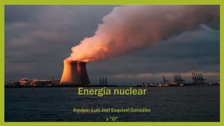 Energía nuclear
Equipo: Luis Joel Esquivel González
2 “O”
 
