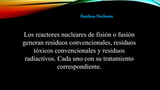 Los reactores nucleares de fisión o fusión
generan residuos convencionales, residuos
tóxicos convencionales y residuos
radiactivos. Cada uno con su tratamiento
correspondiente.
Residuos Nucleares
 