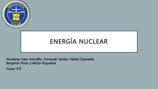 ENERGÍA NUCLEAR
Nombres: Isaac Astudillo, Fernando Yanten, Fabián Oyanedel,
Benjamín Pinto y Héctor Riquelme
Curso: 3°E
 