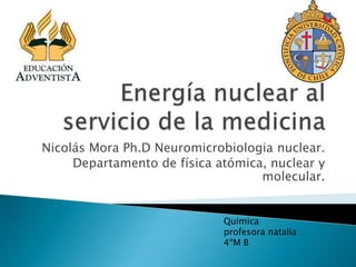 Nicolás Mora Ph.D Neuromicrobiologia nuclear.
     Departamento de física atómica, nuclear y
                                   molecular.


                             Quimica
                             profesora natalia
                             4ºM B
 