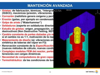 MANTENCIÓN AVANZADA Grietas:  de fabricación, térmicas, “Intergranular Stress Corrosion Cracking” (IGSCC), mecánicas (presión, vibraciones, etc.) Corrosión  (radiólisis genera oxígeno y peróxido de hidrógeno) Erosión  (gotas, por ejemplo en condensador y turbinas) Golpe de ariete  (“Waterhammer”) Soldaduras  (experto en soldaduras directamnte bajo la gerencia) Estudio de grietas:  origen, propagación, crecimiento, inspección con métodos no destructivos (Non Destructive Testing, NDT) como rayos equis y ultrasonido   Cambio constante de partes dañadas y/o reparación  (control por las autoridades si el cambio no es 1:1, motivación de la reparación) Mejoramiento de diseño  (ej: vibraciones en líneas de vapor por posición no simétrica de toberas del vapor en F3) Renovación constante de la   Especificación de las Cargas Mecánicas de Diseño   (nuevos métodos de cálculo, nuevas condiciones de operación del reactor, etc.).   Complejos modelos FEM del reactor, partes internas y contención:  cálculo de tensiones con cargas dinámicas  Necesidad de computadores de gran capacidad Termohidráulica:  da las condiciones de borde y/o iniciales 