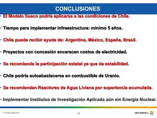 CONCLUSIONES  El Modelo Sueco podría aplicarse a las condiciones de Chile. Tiempo para implementar infraestructura: mínimo 5 años. Chile puede recibir ayuda de: Argentina, México, España, Brasil. Proyectos con concesión encarecen costos de electricidad.  Se recomienda la participación estatal ya que da estabilidad. Chile podría autoabastecerse en combustible de Uranio. Se recomiendan Reactores de Agua Liviana por experiencia acumulada. Implementar Institutos de Investigación Aplicada aún sin Energía Nuclear. 
