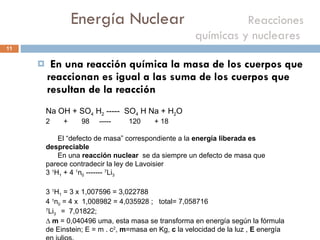 Energía Nuclear    Reacciones químicas y nucleares  En una reacción química la masa de los cuerpos que reaccionan es igual a las suma de los cuerpos que resultan de la reacción Na OH + SO 4  H 2  -----  SO 4  H Na + H 2 O  +  98  -----  120  + 18  El “defecto de masa” correspondiente a la  energía liberada es despreciable En una  reacción nuclear  se da siempre un defecto de masa que parece contradecir la ley de Lavoisier 3  1 H 1  + 4  1 n 0  -------  7 Li 3  3  1 H 1  = 3 x 1,007596 = 3,022788 4  1 n 0  = 4 x  1,008982 = 4,035928 ;  total= 7,058716  7 Li 3  =  7,01822;  ∆  m  = 0,040496 uma, esta masa se transforma en energía según la fórmula de Einstein; E = m . c 2 ,  m =masa en Kg,  c  la velocidad de la luz ,  E  energía en julios.   