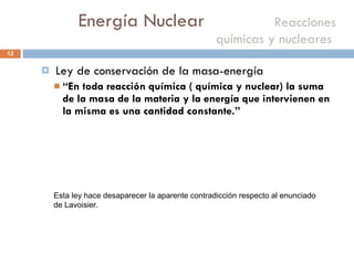 Energía Nuclear    Reacciones químicas y nucleares  Ley de conservación de la masa-energía “ En toda reacción química ( química y nuclear) la suma de la masa de la materia y la energía que intervienen en la misma es una cantidad constante.” Esta ley hace desaparecer la aparente contradicción respecto al enunciado de Lavoisier. 