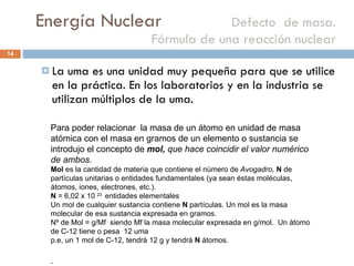 Energía Nuclear    Defecto  de masa. Fórmula de una reacción nuclear La uma es una unidad muy pequeña para que se utilice en la práctica. En los laboratorios y en la industria se utilizan múltiplos de la uma. Para poder relacionar  la masa de un átomo en unidad de masa atómica con el masa en gramos de un elemento o sustancia se introdujo el concepto de  mol,  que hace coincidir el valor numérico de ambos. Mol  es la cantidad de materia que contiene el número de  Avogadro,  N  de partículas unitarias o entidades fundamentales (ya sean éstas moléculas, átomos, iones, electrones, etc.).  N  = 6,02 x 10  23  entidades elementales Un mol de cualquier sustancia contiene  N  partículas. Un mol es la masa molecular de esa sustancia expresada en gramos. Nº de Mol = g/Mf  siendo Mf la masa molecular expresada en g/mol.  Un átomo de C-12 tiene o pesa  12 uma p.e, un 1 mol de C-12, tendrá 12 g y tendrá  N  átomos.  . 