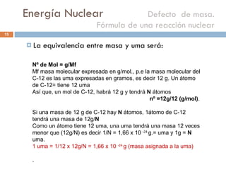 Energía Nuclear    Defecto  de masa. Fórmula de una reacción nuclear La equivalencia entre masa y uma será: Nº de Mol = g/Mf  Mf masa molecular expresada en g/mol., p.e la masa molecular del C-12 es las uma expresadas en gramos, es decir 12 g. Un átomo de C-12= tiene 12 uma Así que, un mol de C-12, habrá 12 g y tendrá  N  átomos nº =12g/12 (g/mol) .  Si una masa de 12 g de C-12 hay  N  átomos, 1átomo de C-12 tendrá una masa de 12g/ N  Como un átomo tiene 12 uma, una uma tendrá una masa 12 veces menor que (12g/N) es decir 1/N = 1,66 x 10  -24  g.= uma y 1g =  N  uma. 1 uma = 1/12 x 12g/N = 1,66 x 10  -24  g (masa asignada a la uma) . 