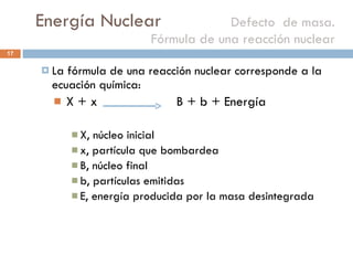 Energía Nuclear    Defecto  de masa. Fórmula de una reacción nuclear La fórmula de una reacción nuclear corresponde a la ecuación química: X + x  B + b + Energía X, núcleo inicial x, partícula que bombardea B, núcleo final b, partículas emitidas E, energía producida por la masa desintegrada 