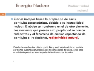 Energía Nuclear    Radiactividad natural  Ciertos isótopos tienen la propiedad de emitir partículas características, debido a su inestabilidad nuclear. El núcleo se transforma en el de otro elemento. Los elementos que poseen esta propiedad se llaman radiactivos y al fenómeno de emisión espontánea de partículas o  radiaciones,  radiactividad natural . Este fenómeno fue descubierto por H. Becquerel, estudiando la luz emitida por ciertas sustancias (fluorescencia) de ciertas salas de uranio, entre ellas el sulfato de potasio-uranio después de iluminarlas con luz solar. . 