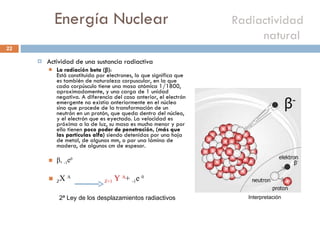 Energía Nuclear    Radiactividad natural  Actividad de una sustancia radiactiva La radiación beta ( β ) : Está constituida por electrones, lo que significa que es también de naturaleza corpuscular, en la que cada corpúsculo tiene una masa atómica 1/1800, aproximadamente, y una carga de 1 unidad negativa. A diferencia del caso anterior, el electrón emergente no existía anteriormente en el núcleo sino que procede de la transformación de un neutrón en un protón, que queda dentro del núcleo, y el electrón que es eyectado. La velocidad es próxima a la de luz, su masa es mucho menor y por ello tienen  poco poder de penetración, (más que las partículas alfa)  siendo detenidas por una hoja de metal, de algunos mm, o por una lámina de madera, de algunos cm de espesor. β ,  -1 e 0  Z X  A  Z+1  Y  A +  -1 e  0 2ª Ley de los desplazamientos radiactivos Interpretación 