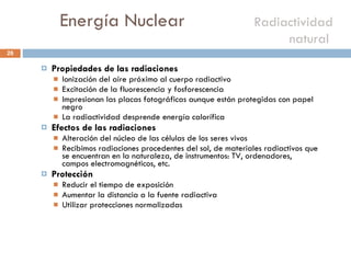 Energía Nuclear    Radiactividad natural  Propiedades de las radiaciones  Ionización del aire próximo al cuerpo radiactivo Excitación de la fluorescencia y fosforescencia Impresionan las placas fotográficas aunque están protegidas con papel negro La radiactividad desprende energía calorífica Efectos de las radiaciones Alteración del núcleo de las células de los seres vivos Recibimos radiaciones procedentes del sol, de materiales radiactivos que se encuentran en la naturaleza, de instrumentos: TV, ordenadores, campos electromagnéticos, etc. Protección Reducir el tiempo de exposición Aumentar la distancia a la fuente radiactiva Utilizar protecciones normalizadas 