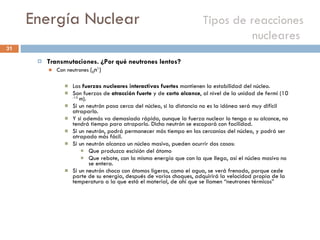 Energía Nuclear    Tipos de reacciones nucleares  Transmutaciones. ¿Por qué neutrones lentos? Con neutrones  ( 0 n 1 ) Las  fuerzas nucleares interactivas fuertes  mantienen la estabilidad del núcleo. Son fuerzas de  atracción fuerte  y de  corto alcance , al nivel de la unidad de fermi (10  -15  m).  Si un neutrón pasa cerca del núcleo, si la distancia no es la idónea será muy difícil atraparlo. Y si además va demasiado rápido, aunque la fuerza nuclear lo tenga a su alcance, no tendrá tiempo para atraparlo. Dicho neutrón se escapará con facilidad. Si un neutrón, podrá permanecer más tiempo en las cercanías del núcleo, y podrá ser atrapado más fácil. Si un neutrón alcanza un núcleo masivo, pueden ocurrir dos casos: Que produzca escisión del átomo Que rebote, con la misma energía que con la que llega, así el núcleo masivo no se entera. Si un neutrón choca con átomos ligeros, como el agua, se verá frenado, porque cede parte de su energía, después de varios choques, adquirirá la velocidad propia de la temperatura a la que está el material, de ahí que se llamen “neutrones térmicos”  