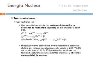 Energía Nuclear    Tipos de reacciones nucleares  Transmutaciones  Con neutrones  ( 0 n 1 ) Una reacción importante con  neutrones intermedios  o neutrones de resonancia (rápidos)  es el bombardeo del U 238.  0 n 1  +  92 U 238  92 U 239  92 U 239   93 Np 239  +  β Al cabo de 2 días,  93 Np 239   94 Pu 239  +  β   El descubrimiento del Pu tiene mucha importancia porque se obtiene del isótopo más abundante del uranio U 238 (99,3% del uranio natural). El Pu 239 puede sufrir escisiones con facilidad capturando neutrones lentos o térmicos y  liberando gran cantidad de energía. 