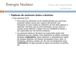Energía Nuclear    Tipos de reacciones nucleares  Capturas de neutrones lentos o térmicos  Con neutrones  ( 0 n 1 ) Casi todos los elementos al ser bombardeados por neutrones, producen núcleos nuevos por captura del neutrón. Con frecuencia el nuevo núcleo es radiactivo. Es más fácil capturar o absorber neutrones que no otras partículas, ya que estos no poseen carga eléctrica y llegan con mas facilidad al núcleo y son capturados por las fuerzas nucleares. Los neutrones lentos (o térmicos) son capturados mucho más fácilmente que los rápidos. Para obtenerlos se utilizan sustancias llamadas  moderadores,  hacen disminuir su velocidad por medio de choques elásticos, con átomos de pequeña masa, como  el hidrógeno, deuterio, carbón, etc. Se usan corrientemente como  moderadores,  el agua pesada, el agua, la parafina, el grafito, etc. 