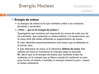 Energía Nuclear    Estabilidad  nuclear  Energía de enlace La energía de enlace es la que mantiene unidos a los nucleones (protones y neutrones) ¿  Pero… que es la energía de enlace  ? Supongamos que sumamos por separado las masas de cada una de las partículas  que componen un núcleo atómico y lo comparamos con la masa total del núcleo utilizando un espectrómetro de masas.  El valor obtenido experimentalmente será menor que el obtenido en  el primer caso. A esta diferencia de masa se le denomina  defecto de masa . Este defecto de masa se transforma en energía según la ecuación  E= ∆m c 2   que es la energía de enlace que mantiene unidos los nucleones, es la energía que se libera cuando los nucleones se unen para formar el núcleo, o también, la energía necesaria para  romper el núcleo totalmente. 