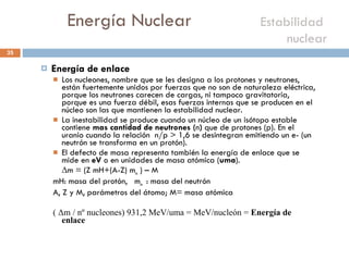 Energía Nuclear    Estabilidad  nuclear  Energía de enlace Los nucleones, nombre que se les designa a los protones y neutrones, están fuertemente unidos por fuerzas que no son de naturaleza eléctrica, porque los neutrones carecen de cargas, ni tampoco gravitatoria, porque es una fuerza débil, esas fuerzas internas que se producen en el núcleo son las que mantienen la estabilidad nuclear. La inestabilidad se produce cuando un núcleo de un isótopo estable contiene  mas cantidad de neutrones ( n )  que de protones (p). En el uranio cuando la relación  n/p > 1,6 se desintegran emitiendo un e- (un neutrón se transforma en un protón). El defecto de masa representa también la energía de enlace que se mide en  eV  o en unidades de masa atómica ( uma ). Δ m = (Z mH+(A-Z) m n  ) – M mH: masa del protón,  m n  : masa del neutrón  A, Z y M, parámetros del átomo; M= masa atómica  ( Δm / nº nucleones) 931,2 MeV/uma = MeV/nucleón =  Energía de enlace 