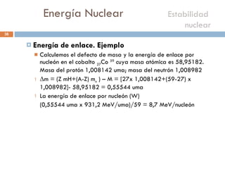 Energía Nuclear    Estabilidad  nuclear  Energía de enlace. Ejemplo Calculemos el defecto de masa y la energía de enlace por nucleón en el cobalto  27 Co  59  cuya masa atómica es 58,95182. Masa del protón 1,008142 uma; masa del neutrón 1,008982 Δ m = (Z mH+(A-Z) m n  ) – M = [27x 1,008142+(59-27) x 1,008982]- 58,95182 = 0,55544 uma La energía de enlace por nucleón (W)  (0,55544 uma x 931,2 MeV/uma)/59 = 8,7 MeV/nucleón 