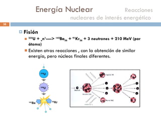 Energía Nuclear    Reacciones nucleares de interés energético  Fisión 235 U +  o n 1 ---->  142 Ba 56  +  91 Kr 36  + 3 neutrones + 210 MeV (por átomo) Existen otras reacciones , con la obtención de similar energía, pero núcleos finales diferentes. 