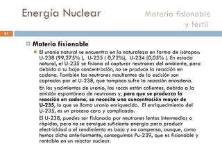 Energía Nuclear    Materia fisionable y fértil  Materia fisionable  El uranio natural se encuentra en la naturaleza en forma de isótopos: U-238 (99,275% ),  U-235 ( 0,72%),  U-234 (0,05% ). En estado natural, el U-235 se fisiona al capturar neutrones del ambiente, pero debido a su baja concentración, no se produce la reacción en cadena. También los neutrones resultantes de la escisión son captados por el U-238, que tampoco sufre la reacción encadena.  En los yacimientos de uranio, las rocas están calientes, debido a la emisión espontánea de neutrones y,  para que se produzca la reacción en cadena, se necesita una concentración mayor de U-235 , lo que se llama uranio enriquecido.  El enriquecimiento del U-235, es un proceso caro y complicado. El U-238, puedes ser fisionado por neutrones lentos intermedios o rápidos, pero no se consigue suficiente energía para producir electricidad o el rendimiento es bajo y no compensa, aunque, como hemos dicho anteriormente, conseguimos Pu-239, que es fisionable y rentable en un reactor nuclear. 