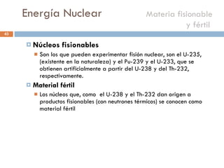 Energía Nuclear    Materia fisionable y fértil  Núcleos fisionables Son los que pueden experimentar fisión nuclear, son el U-235, (existente en la naturaleza) y el Pu-239 y el U-233, que se obtienen artificialmente a partir del U-238 y del Th-232, respectivamente.  Material fértil Los núcleos que, como  el U-238 y el Th-232 dan origen a productos fisionables (con neutrones térmicos) se conocen como material fértil 