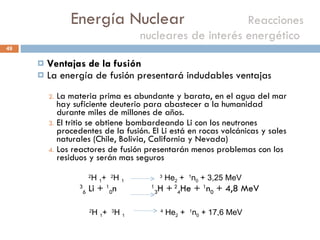 Energía Nuclear    Reacciones nucleares de interés energético  Ventajas de la fusión  La energía de fusión presentará indudables ventajas La materia prima es abundante y barata, en el agua del mar hay suficiente deuterio para abastecer a la humanidad durante miles de millones de años. El tritio se obtiene bombardeando Li con los neutrones procedentes de la fusión. El Li está en rocas volcánicas y sales naturales (Chile, Bolivia, California y Nevada) Los reactores de fusión presentarán menos problemas con los residuos y serán mas seguros 3 6  Li +  1 0 n  1 3 H +  2 4 He +  1 n 0  + 4,8 MeV 2 H  1 +  2 H  1   3  He 2  +  1 n 0  + 3,25 MeV 2 H  1 +  3 H  1   4  He 2  +  1 n 0  + 17,6 MeV 
