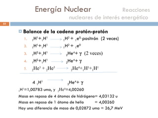 Energía Nuclear    Reacciones nucleares de interés energético  Balance de la cadena protón-protón  1 H 1 + 1 H 1   1 H 2  +  1 e 0,  positrón  (2 veces) 1 H 1 + 1 H 1   1 H 2  +  1 e 0 1 H 2 + 1 H 1   2 He 4 +  γ   (2 veces) 1 H 2 + 1 H 1   2 He 4 +  γ 2 He 3  +  2 He 3  2 He 4 + 1 H 1 + 1 H 1 4  1 H 1  2 He 4 +  γ 1 H 1 =1,00783 uma, y  2 He 4 =4,00260 Masa en reposo de 4 átomos de hidrógeno= 4,03132 u Masa en reposo de 1 átomo de helio  = 4,00260 Hay una diferencia de masa de 0,02872 uma = 26,7 MeV 