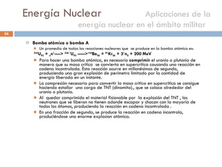 Energía Nuclear    Aplicaciones de la energía nuclear en el ámbito militar  Bomba atómica o bomba A Un promedio de todas las reacciones nucleares que  se produce en la bomba atómica es: 235 U 92  +  o n 1 ---->  236 * U 92  -----> 142 Ba 56  +  91 Kr 36  + 3 1 n 0  + 200 MeV  Para hacer una bomba atómica, es necesario  comprimir  el uranio o plutonio de manera que su masa crítica  se convierta en supercrítica causando una reacción en cadena incontrolada. Esta reacción ocurre en millonésimas de segundo, produciendo una gran explosión de perímetro limitado por la cantidad de energía liberada en un instante. La compresión necesaria para convertir la masa crítica en supercrítica se consigue haciendo estallar  una carga de TNT (dinamita)., que se coloca alrededor del uranio o plutonio. Al  quedar comprimido el material fisionable por  la explosión del TNT , los neutrones que se liberan no tienen adonde escapar y chocan con la mayoría de todos los átomos, produciendo la reacción en cadena incontrolada . En una fracción de segundo, se produce la reacción en cadena incontrola, produciéndose una enorme explosíon atómica.  