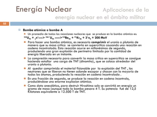 Energía Nuclear    Aplicaciones de la energía nuclear en el ámbito militar  Bomba atómica o bomba A Un promedio de todas las reacciones nucleares que  se produce en la bomba atómica es: 235 U 92  +  o n 1 ---->  236 * U 92  -----> 142 Ba 56  +  91 Kr 36  + 3 1 n 0  + 200 MeV  Para hacer una bomba atómica, es necesario  comprimir  el uranio o plutonio de manera que su masa crítica  se convierta en supercrítica causando una reacción en cadena incontrolada. Esta reacción ocurre en millonésimas de segundo, produciendo una gran explosión de perímetro limitado por la cantidad de energía liberada en un instante. La compresión necesaria para convertir la masa crítica en supercrítica se consigue haciendo estallar  una carga de TNT (dinamita)., que se coloca alrededor del uranio o plutonio. Al  quedar comprimido el material fisionable por  la explosión del TNT , los neutrones que se liberan no tienen adonde escapar y chocan con la mayoría de todos los átomos, produciendo la reacción en cadena incontrolada . En una fracción de segundo, se produce la reacción en cadena incontrola, produciéndose una enorme explosíon atómica.  Como dato anecdótico, para destruir Hiroshima solo se convirtió en energía un gramo de masa (aunque toda la bomba pesara 4 T. Su potencia  fué de 12,5 Kilotones equivalente a 12.500 T de TNT.  
