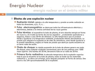 Energía Nuclear    Aplicaciones de la energía nuclear en el ámbito militar  Efectos de una explosión nuclear Radiación inicial:  debido a la alta temperatura y presión se emite radiación en todas las direcciones,  α , β , γ , X, n, .. Pulso  electromagnético:  se destruyen todas las infraestructuras eléctricas y electrónicas, debido a la intensa actividad de los rayos gamma Pulso térmico:  al expandirse la bola de plasma, el aire absorbe energía en forma de rayos X, y la irradia en forma de una luz cegadora  , produciendo quemaduras y cegueras, incluso a unos 20 Km de distancia. La alta temperatura que se produce tiende a igualarse a la temperatura ambiente, produciendo efectos devastadores. La presión que adquiere la explosión es de miles de atmosferas, como tiende igualarse a la presión atmosférica, origina un frente de presión que destruye cuanto encuentra en un cierto radio de acción. Onda de choque:  la rápida expansión de la bola de plasma genera una onda de choque, como cualquier explosión convencional, pero de una potencia unas 1000 veces superior. Una bomba de 20 Mt, devastaría todo en un radio de 20 Km. Primera lluvia radiactiva:  la elevada temperatura de la explosión vaporiza todo lo que se encuentra en la bola de plasma, todas se funde con los materiales radiactivos y  se eleva con el hongo, para después precipitar en forma de cenizas. Esto ocurre a las 24h aproximadamente de la explosión. 