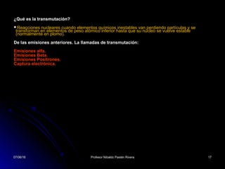 07/06/1607/06/16 Profesor Nibaldo Pastén RiveraProfesor Nibaldo Pastén Rivera 1717
¿Qué es la transmutación?
Reacciones nucleares cuando elementos químicos inestables van perdiendo partículas y se
transforman en elementos de peso atómico inferior hasta que su núcleo se vuelve estable
(normalmente en plomo).
De las emisiones anteriores. La llamadas de transmutación:
Emisiones alfa.
Emisiones Beta.
Emisiones Positrones.
Captura electrónica.
07/06/1607/06/16 1717
 