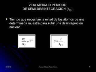 07/06/1607/06/16 Profesor Nibaldo Pastén RiveraProfesor Nibaldo Pastén Rivera 3636
VIDA MEDIA O PERIODO
DE SEMI-DESINTEGRACIÓN (t1/2).
 Tiempo que necesitan la mitad de los átomos de unaTiempo que necesitan la mitad de los átomos de una
determinada muestra para sufrir una desintegracióndeterminada muestra para sufrir una desintegración
nuclear.nuclear.
07/06/1607/06/16 3636
 