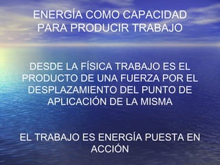 ENERGÍA COMO CAPACIDAD PARA PRODUCIR TRABAJO DESDE LA FÍSICA TRABAJO ES EL PRODUCTO DE UNA FUERZA POR EL DESPLAZAMIENTO DEL PUNTO DE APLICACIÓN DE LA MISMA EL TRABAJO ES ENERGÍA PUESTA EN ACCIÓN 