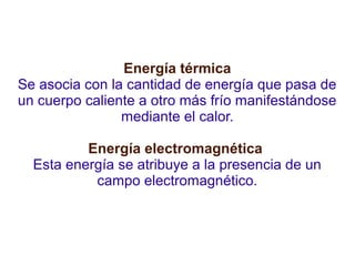 Energía térmica 
Se asocia con la cantidad de energía que pasa de 
un cuerpo caliente a otro más frío manifestándose 
mediante el calor. 
Energía electromagnética 
Esta energía se atribuye a la presencia de un 
campo electromagnético. 
 