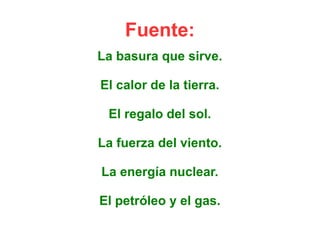 Fuente: 
La basura que sirve. 
El calor de la tierra. 
El regalo del sol. 
La fuerza del viento. 
La energía nuclear. 
El petróleo y el gas. 
 