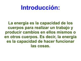 Introducción: 
La energía es la capacidad de los 
cuerpos para realizar un trabajo y 
producir cambios en ellos mismos o 
en otros cuerpos. Es decir, la energía 
es la capacidad de hacer funcionar 
las cosas. 
 