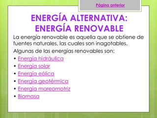 ENERGÍA ALTERNATIVA:
ENERGÍA RENOVABLE
La energía renovable es aquella que se obtiene de
fuentes naturales, las cuales son inagotables.
Algunas de las energías renovables son:
• Energía hidráulica
• Energía solar
• Energía eólica
• Energía geotérmica
• Energía mareomotriz
• Biomasa
Página anterior
 