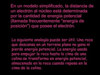 En un modelo simplificado, la distancia de un electrón al núcleo está determinada por la cantidad de energía potencial (llamada frecuentemente "energía de posición") que posee el electrón. La siguiente analogía puede ser útil. Una roca que descansa en un terreno plano no gana ni pierde energía potencial. La energía usada para empujar la roca hasta la cima de una colina se transforma en energía potencial, almacenada en la roca cuando reposa en la cima de la colina. 