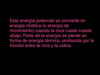 Esta energía potencial se convierte en energía cinética (o energía de movimiento) cuando la roca rueda cuesta abajo. Parte de la energía se pierde en forma de energía térmica, producida por la fricción entre la roca y la colina. 