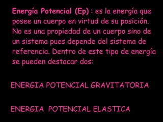 Energía Potencial (Ep)  : es la energía que posee un cuerpo en virtud de su posición. No es una propiedad de un cuerpo sino de un sistema pues depende del sistema de referencia. Dentro de este tipo de energía se pueden destacar dos:  ENERGIA POTENCIAL GRAVITATORIA ENERGIA  POTENCIAL ELASTICA  
