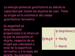Su magnitud es directamente proporcional a la altura en la que se encuentra el objeto, respecto de un origen que colocamos a nivel de la superficie terrestre, y a la masa del objeto. Su expresión matemática es:  La energía potencial gravitatoria es debida la capacidad que tienen los objetos de caer. Tiene su origen en la existencia del campo gravitatorio terrestre. 