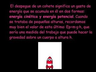 El despegue de un cohete significa un gasto de energía que se acumula en él en dos formas:  energía cinética y energía potencial . Cuando se trataba de pequeñas alturas, recordamos muy bien el valor de esta última: Ep=m·g·h, que sería una medida del trabajo que puede hacer la gravedad sobre un cuerpo a altura h.  