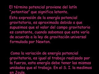 El término potencial proviene del latín “ potentiae ” que significa latente. Esta expresión de la energía potencial gravitatoria, es aproximada debido a que supusimos que el valor del campo gravitatorio es constante, cuando sabemos que este varía de acuerdo a la ley de gravitación universal formulada por Newton.   Como la variación de energía potencial gravitatoria, es igual al trabajo realizado por la fuerza, esta energía debe tener las mismas unidades que el trabajo. En el S. I. la medimos en Joule. 