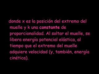 donde x es la posición del extremo del muelle y k una  constante  de proporcionalidad. Al soltar el muelle, se libera energía potencial elástica, al tiempo que el extremo del muelle adquiere velocidad (y, también, energía cinética). 