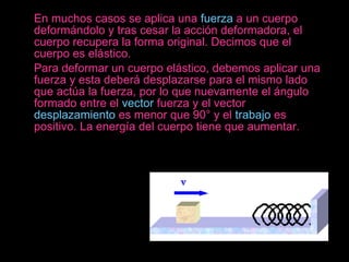    En muchos casos se aplica una  fuerza  a un cuerpo deformándolo y tras cesar la acción deformadora, el cuerpo recupera la forma original. Decimos que el cuerpo es elástico.  Para deformar un cuerpo elástico, debemos aplicar una fuerza y esta deberá desplazarse para el mismo lado que actúa la fuerza, por lo que nuevamente el ángulo formado entre el  vector  fuerza y el vector  desplazamiento  es menor que 90° y el  trabajo  es positivo. La energía del cuerpo tiene que aumentar.     