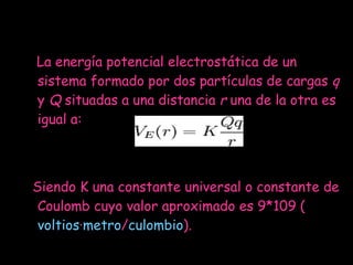 La energía potencial electrostática de un sistema formado por dos partículas de cargas  q  y  Q  situadas a una distancia  r  una de la otra es igual a: Siendo K una constante universal o constante de Coulomb cuyo valor aproximado es 9*109 ( voltios · metro / culombio ). 