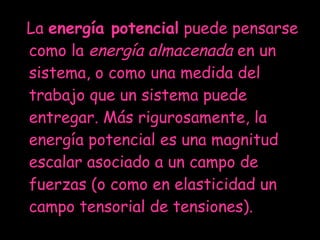 La  energía potencial  puede pensarse como la  energía almacenada  en un sistema, o como una medida del trabajo que un sistema puede entregar. Más rigurosamente, la energía potencial es una magnitud escalar asociado a un campo de fuerzas (o como en elasticidad un campo tensorial de tensiones).  