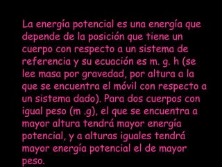 La energía potencial es una energía que depende de la posición que tiene un cuerpo con respecto a un sistema de referencia y su ecuación es m. g. h (se lee masa por gravedad, por altura a la que se encuentra el móvil con respecto a un sistema dado). Para dos cuerpos con igual peso (m .g), el que se encuentra a mayor altura tendrá mayor energía potencial, y a alturas iguales tendrá mayor energía potencial el de mayor peso. 